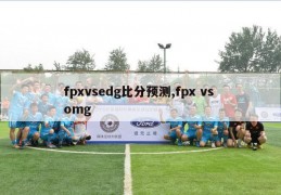 fpxvsedg比分预测,fpx vs omg