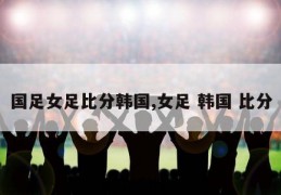 国足女足比分韩国,女足 韩国 比分