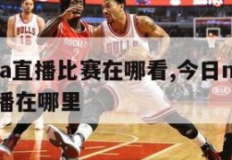 今日nba直播比赛在哪看,今日nba篮球赛事直播在哪里