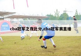 cba冠军之夜比分,cba冠军赛直播