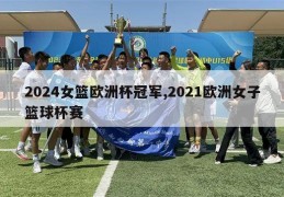 2024女篮欧洲杯冠军,2021欧洲女子篮球杯赛