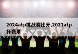 2024atp挑战赛比分,2021atp杯赛果