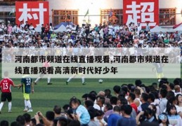 河南都市频道在线直播观看,河南都市频道在线直播观看高清新时代好少年