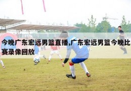 今晚广东宏远男篮直播,广东宏远男篮今晚比赛录像回放